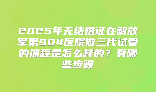 2025年无结婚证在解放军第904医院做三代试管的流程是怎么样的？有哪些步骤