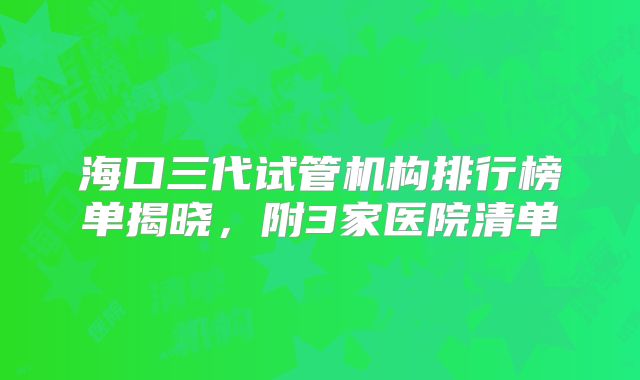 海口三代试管机构排行榜单揭晓,附3家医院清单