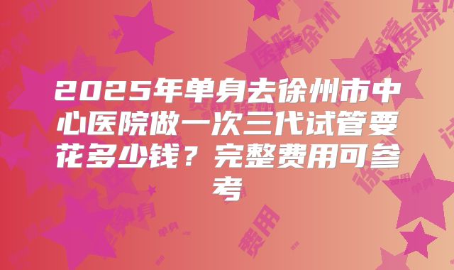 2025年单身去徐州市中心医院做一次三代试管要花多少钱?完整费用可参考