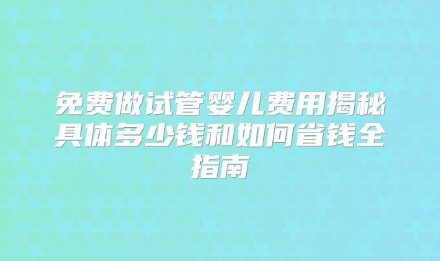 免费做试管婴儿费用揭秘具体多少钱和如何省钱全指南