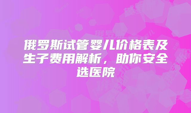 俄罗斯试管婴儿价格表及生子费用解析，助你安全选医院