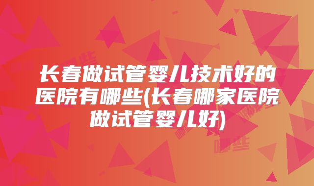 长春做试管婴儿技术好的医院有哪些(长春哪家医院做试管婴儿好)