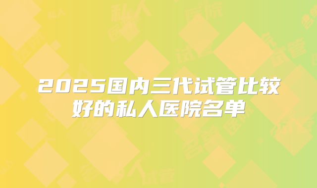 2025国内三代试管比较好的私人医院名单
