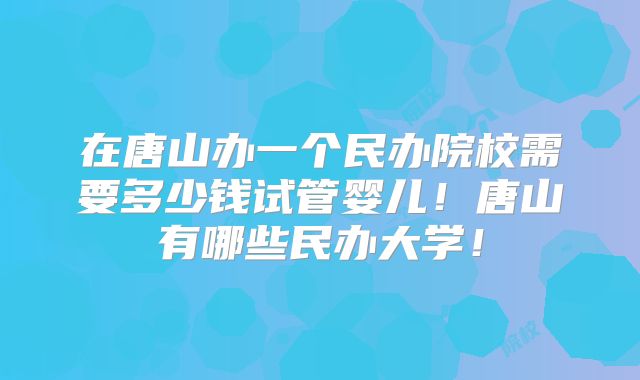 在唐山办一个民办院校需要多少钱试管婴儿!唐山有哪些民办大学!
