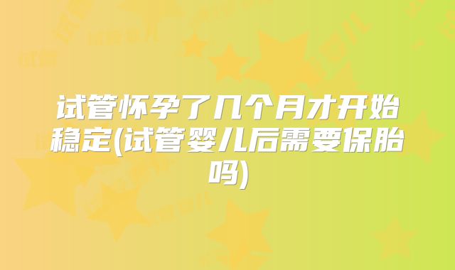 试管怀孕了几个月才开始稳定(试管婴儿后需要保胎吗)