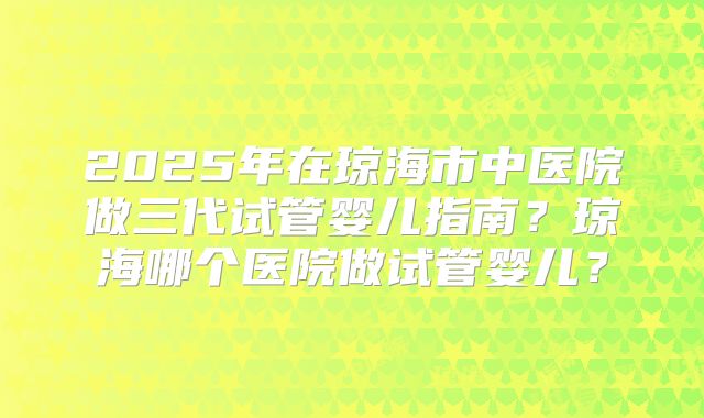 2025年在琼海市中医院做三代试管婴儿指南?琼海哪个医院做试管婴儿?