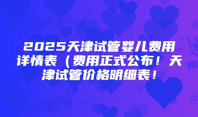 2025天津试管婴儿费用详情表(费用正式公布!天津试管价格明细表!