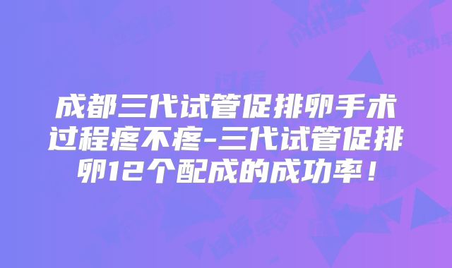 成都三代试管促排卵手术过程疼不疼-三代试管促排卵12个配成的成功率！