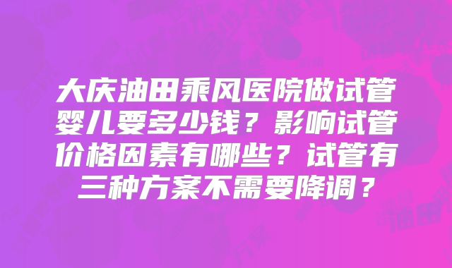 大庆油田乘风医院做试管婴儿要多少钱？影响试管价格因素有哪些？试管有三种方案不需要降调？