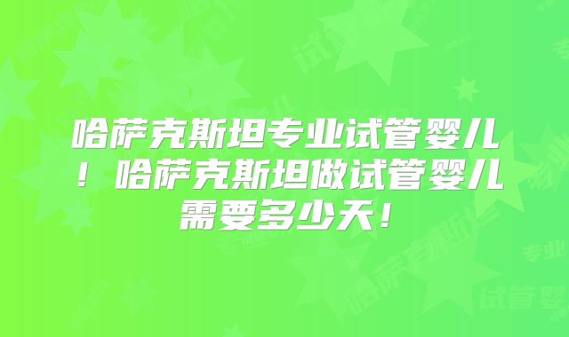 哈萨克斯坦专业试管婴儿!哈萨克斯坦做试管婴儿需要多少天!