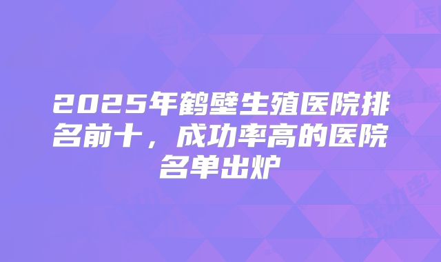 2025年鹤壁生殖医院排名前十，成功率高的医院名单出炉