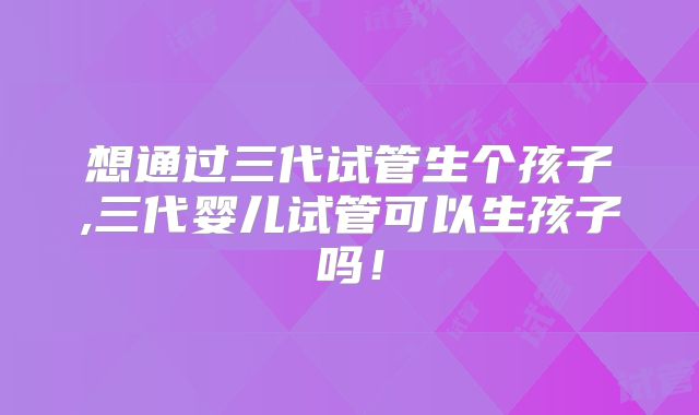 想通过三代试管生个孩子,三代婴儿试管可以生孩子吗!