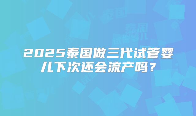 2025泰国做三代试管婴儿下次还会流产吗？