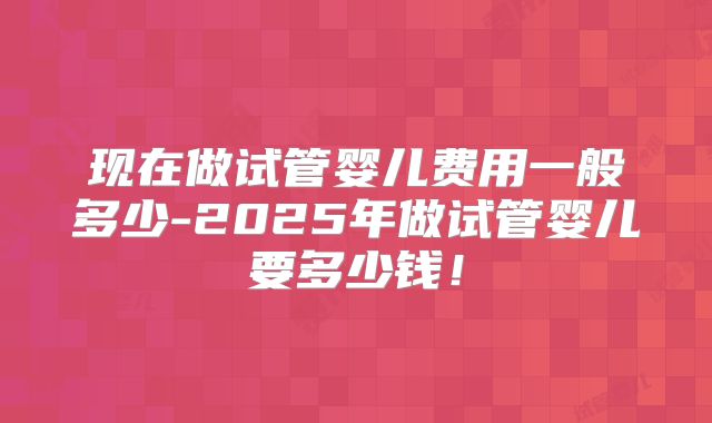 现在做试管婴儿费用一般多少-2025年做试管婴儿要多少钱！
