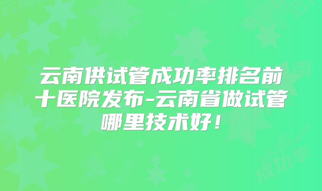 云南供试管成功率排名前十医院发布-云南省做试管哪里技术好!