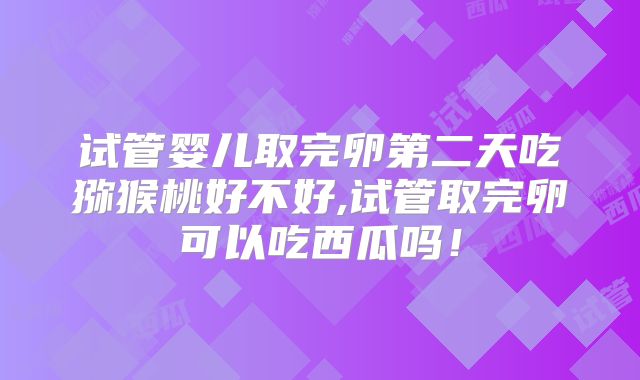试管婴儿取完卵第二天吃猕猴桃好不好,试管取完卵可以吃西瓜吗！