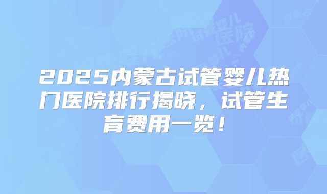 2025内蒙古试管婴儿热门医院排行揭晓，试管生育费用一览！