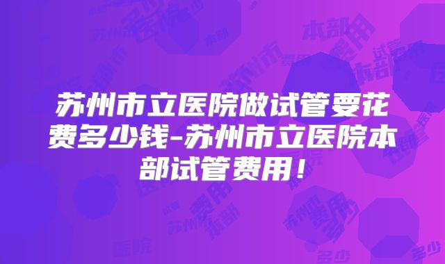 苏州市立医院做试管要花费多少钱-苏州市立医院本部试管费用!