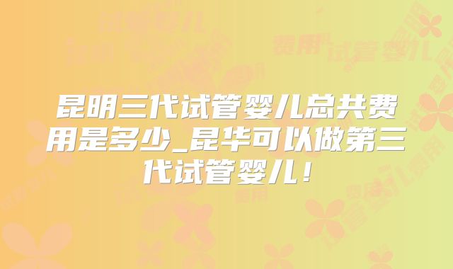昆明三代试管婴儿总共费用是多少_昆华可以做第三代试管婴儿!