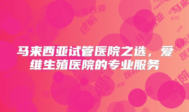 马来西亚试管医院之选，爱维生殖医院的专业服务