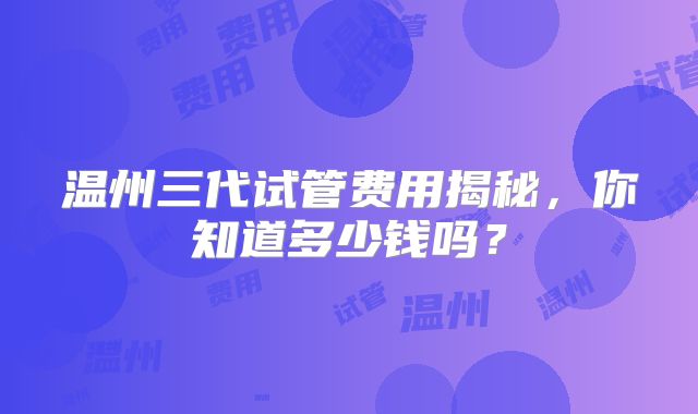 温州三代试管费用揭秘，你知道多少钱吗？