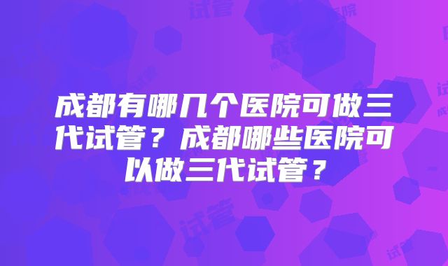 成都有哪几个医院可做三代试管？成都哪些医院可以做三代试管？