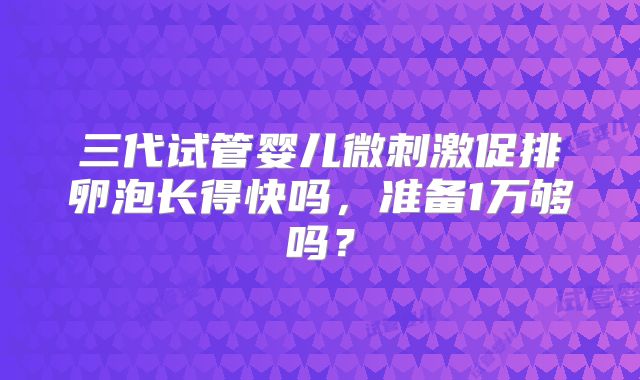 三代试管婴儿微刺激促排卵泡长得快吗，准备1万够吗？