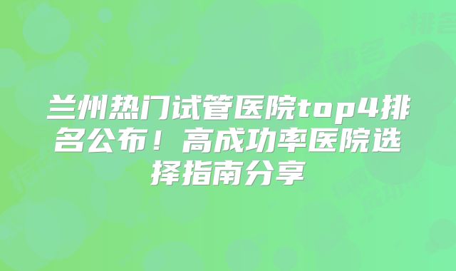 兰州热门试管医院top4排名公布！高成功率医院选择指南分享