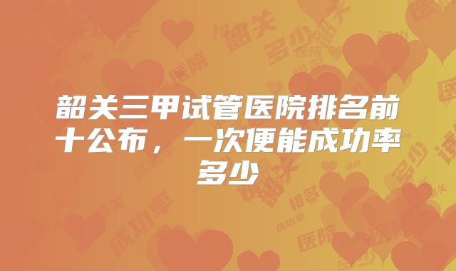 韶关三甲试管医院排名前十公布，一次便能成功率多少