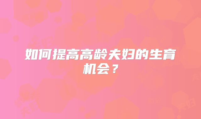 如何提高高龄夫妇的生育机会?