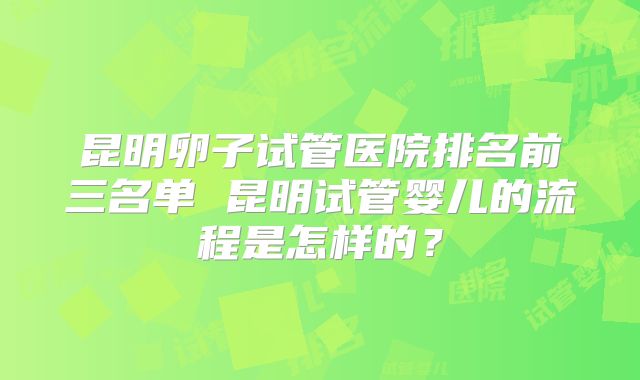 昆明卵子试管医院排名前三名单 昆明试管婴儿的流程是怎样的？