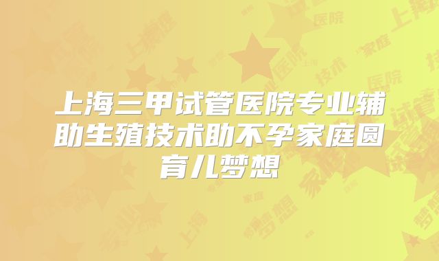 上海三甲试管医院专业辅助生殖技术助不孕家庭圆育儿梦想