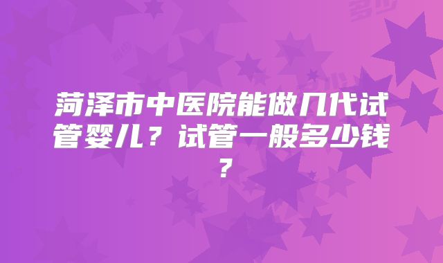 菏泽市中医院能做几代试管婴儿？试管一般多少钱？