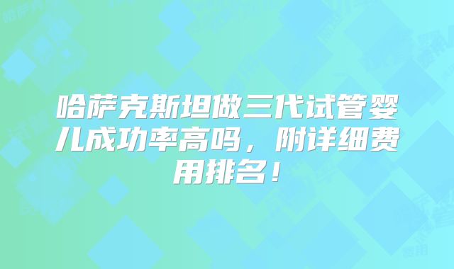 哈萨克斯坦做三代试管婴儿成功率高吗，附详细费用排名！