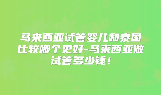 马来西亚试管婴儿和泰国比较哪个更好-马来西亚做试管多少钱！