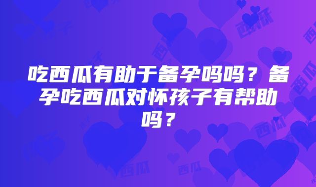吃西瓜有助于备孕吗吗？备孕吃西瓜对怀孩子有帮助吗？