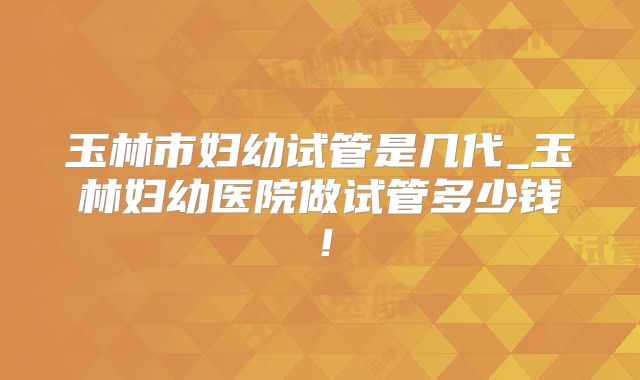 玉林市妇幼试管是几代_玉林妇幼医院做试管多少钱！