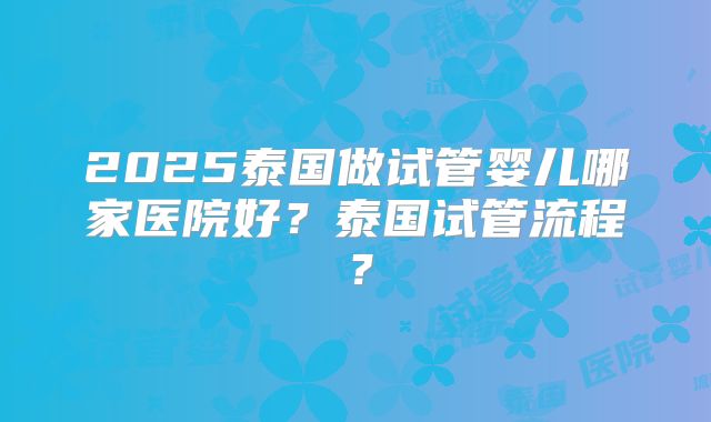 2025泰国做试管婴儿哪家医院好？泰国试管流程？