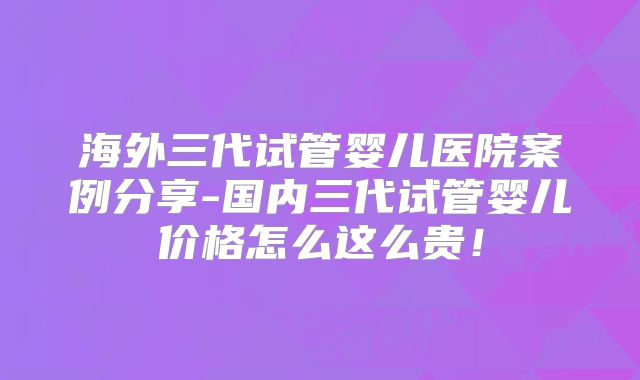 海外三代试管婴儿医院案例分享-国内三代试管婴儿价格怎么这么贵！