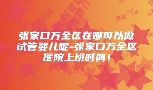 张家口万全区在哪可以做试管婴儿呢-张家口万全区医院上班时间!