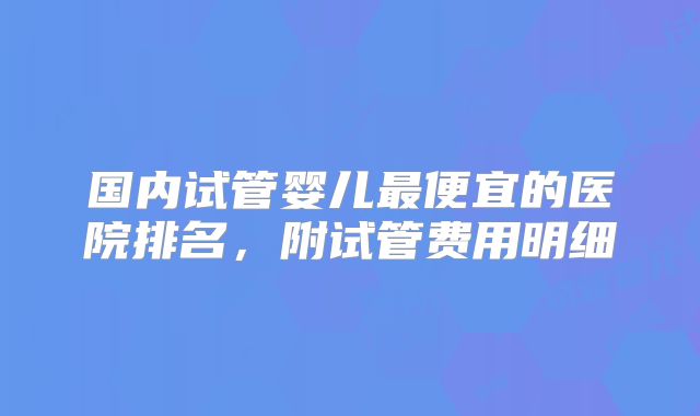 国内试管婴儿最便宜的医院排名，附试管费用明细