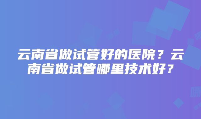 云南省做试管好的医院?云南省做试管哪里技术好?