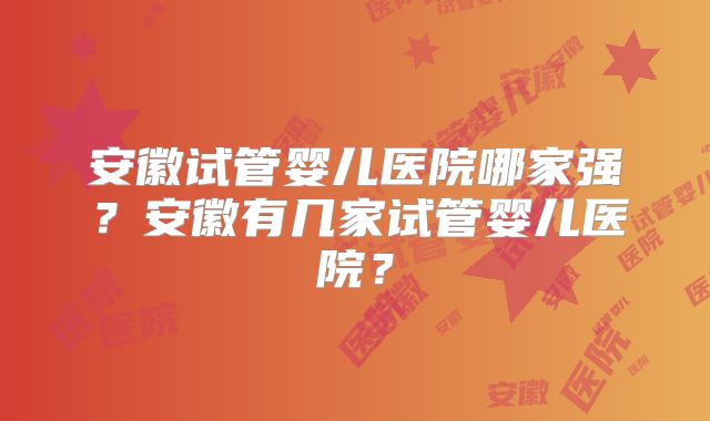 安徽试管婴儿医院哪家强?安徽有几家试管婴儿医院?