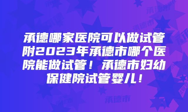 承德哪家医院可以做试管附2023年承德市哪个医院能做试管!承德市妇幼保健院试管婴儿!