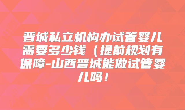 晋城私立机构办试管婴儿需要多少钱（提前规划有保障-山西晋城能做试管婴儿吗！