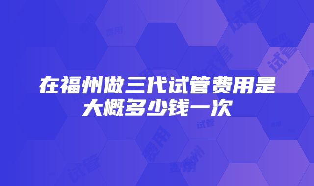 在福州做三代试管费用是大概多少钱一次