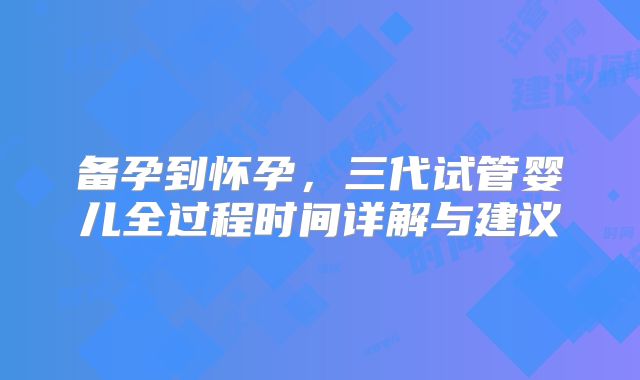 备孕到怀孕，三代试管婴儿全过程时间详解与建议