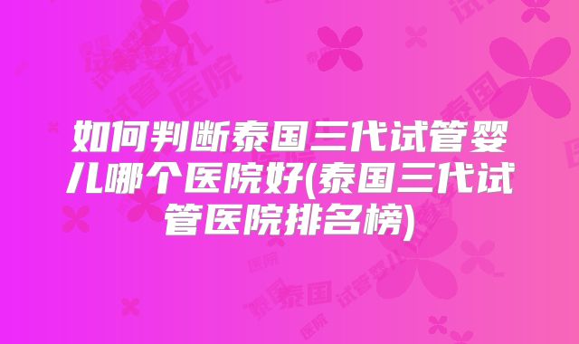如何判断泰国三代试管婴儿哪个医院好(泰国三代试管医院排名榜)
