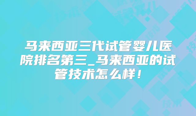 马来西亚三代试管婴儿医院排名第三_马来西亚的试管技术怎么样！