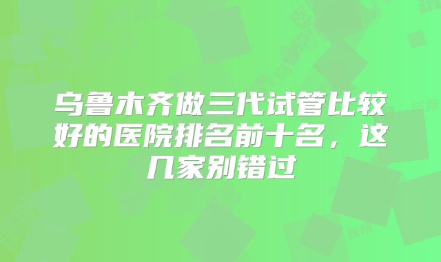 乌鲁木齐做三代试管比较好的医院排名前十名，这几家别错过